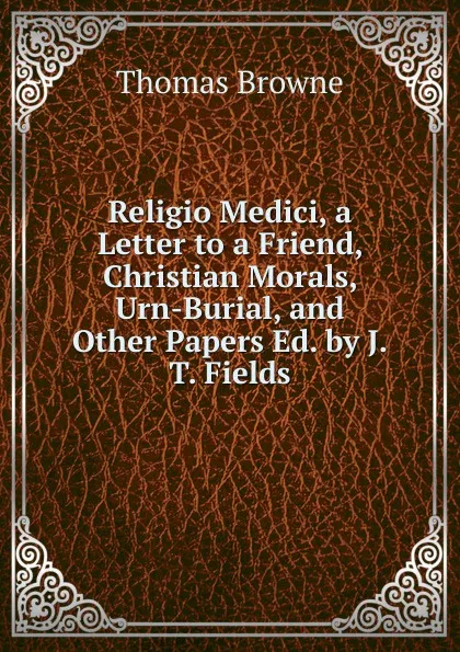 Обложка книги Religio Medici, a Letter to a Friend, Christian Morals, Urn-Burial, and Other Papers Ed. by J.T. Fields., Thomas Brown