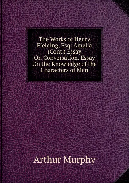 Обложка книги The Works of Henry Fielding, Esq: Amelia (Cont.) Essay On Conversation. Essay On the Knowledge of the Characters of Men, Murphy Arthur