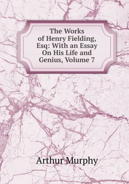 Обложка книги The Works of Henry Fielding, Esq: With an Essay On His Life and Genius, Volume 7, Murphy Arthur