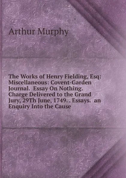 Обложка книги The Works of Henry Fielding, Esq: Miscellaneous: Covent-Garden Journal.  Essay On Nothing.  Charge Delivered to the Grand Jury, 29Th June, 1749. . Essays.  an Enquiry Into the Cause, Murphy Arthur