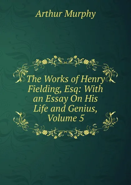 Обложка книги The Works of Henry Fielding, Esq: With an Essay On His Life and Genius, Volume 5, Murphy Arthur