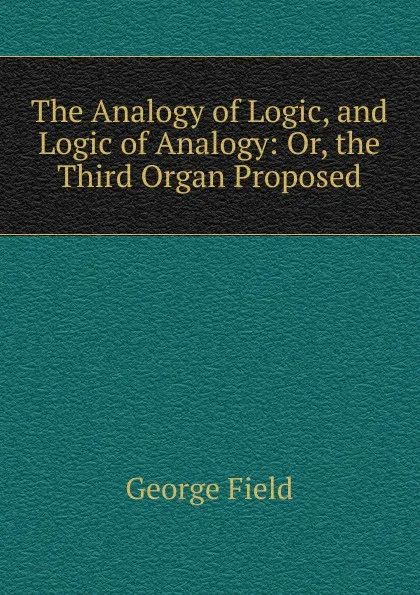 Обложка книги The Analogy of Logic, and Logic of Analogy: Or, the Third Organ Proposed, George Field