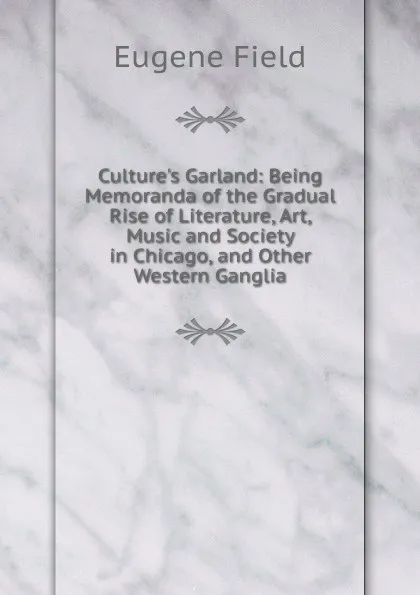 Обложка книги Culture.s Garland: Being Memoranda of the Gradual Rise of Literature, Art, Music and Society in Chicago, and Other Western Ganglia, Eugene Field