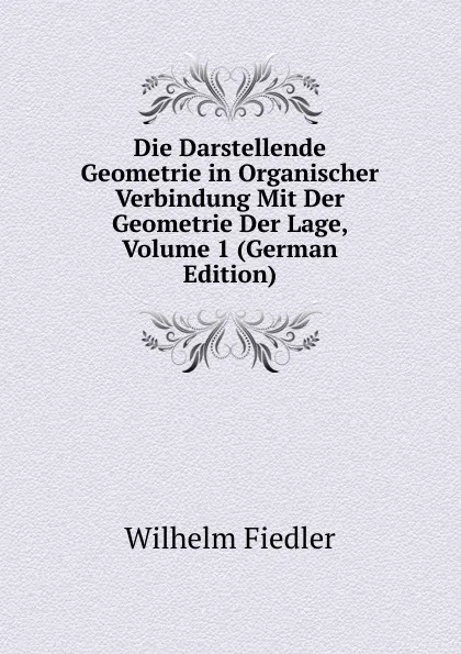 Обложка книги Die Darstellende Geometrie in Organischer Verbindung Mit Der Geometrie Der Lage, Volume 1 (German Edition), Wilhelm Fiedler