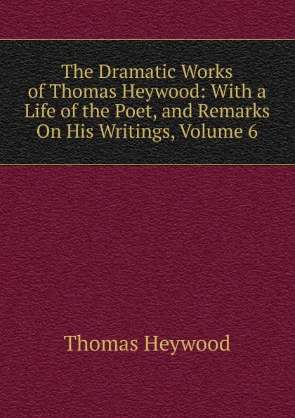 Обложка книги The Dramatic Works of Thomas Heywood: With a Life of the Poet, and Remarks On His Writings, Volume 6, Heywood Thomas