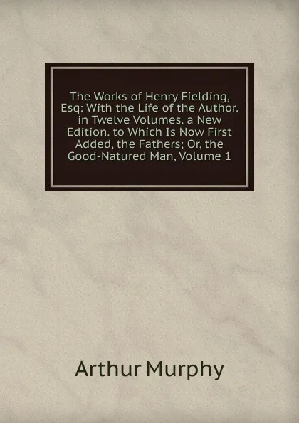 Обложка книги The Works of Henry Fielding, Esq: With the Life of the Author. in Twelve Volumes. a New Edition. to Which Is Now First Added, the Fathers; Or, the Good-Natured Man, Volume 1, Murphy Arthur