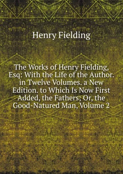 Обложка книги The Works of Henry Fielding, Esq: With the Life of the Author. in Twelve Volumes. a New Edition. to Which Is Now First Added, the Fathers; Or, the Good-Natured Man, Volume 2, Fielding Henry