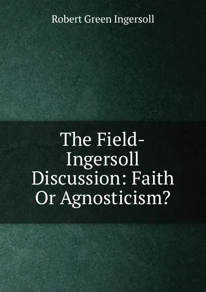 Обложка книги The Field-Ingersoll Discussion: Faith Or Agnosticism., Ingersoll Robert Green