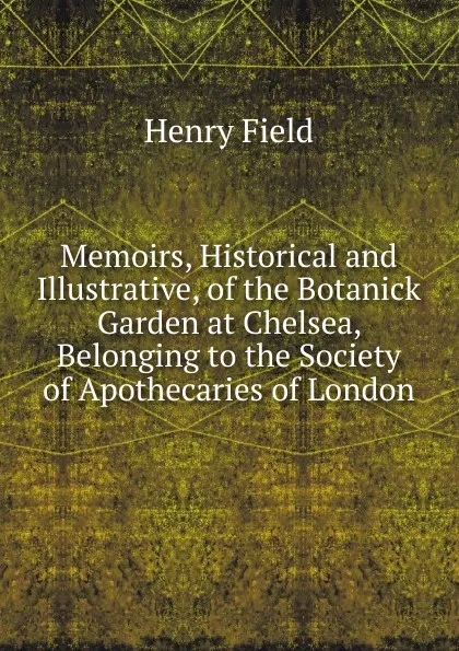 Обложка книги Memoirs, Historical and Illustrative, of the Botanick Garden at Chelsea, Belonging to the Society of Apothecaries of London, Henry Field