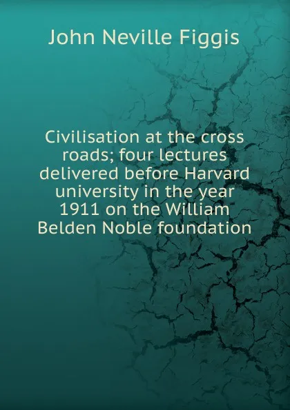 Обложка книги Civilisation at the cross roads; four lectures delivered before Harvard university in the year 1911 on the William Belden Noble foundation, Figgis John Neville