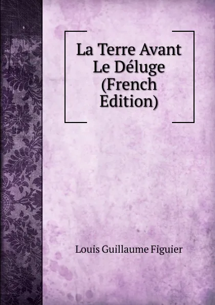 Обложка книги La Terre Avant Le Deluge (French Edition), Louis Guillaume Figuier