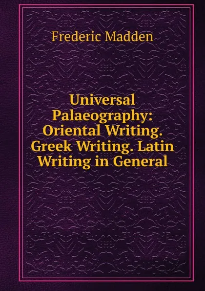 Обложка книги Universal Palaeography: Oriental Writing. Greek Writing. Latin Writing in General, Frederic Madden
