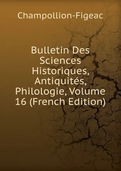 Обложка книги Bulletin Des Sciences Historiques, Antiquites, Philologie, Volume 16 (French Edition), Champollion-Figeac