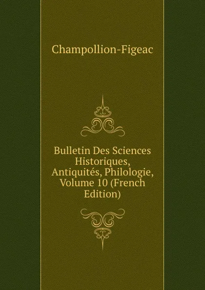 Обложка книги Bulletin Des Sciences Historiques, Antiquites, Philologie, Volume 10 (French Edition), Champollion-Figeac