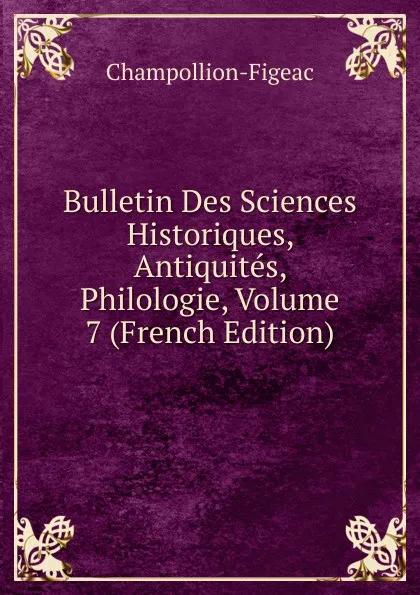 Обложка книги Bulletin Des Sciences Historiques, Antiquites, Philologie, Volume 7 (French Edition), Champollion-Figeac