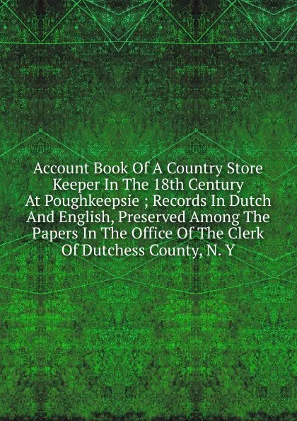 Обложка книги Account Book Of A Country Store Keeper In The 18th Century At Poughkeepsie ; Records In Dutch And English, Preserved Among The Papers In The Office Of The Clerk Of Dutchess County, N. Y, 