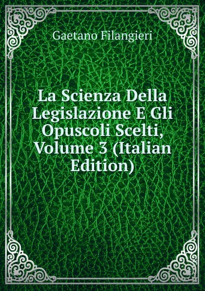 Обложка книги La Scienza Della Legislazione E Gli Opuscoli Scelti, Volume 3 (Italian Edition), Gaetano Filangieri