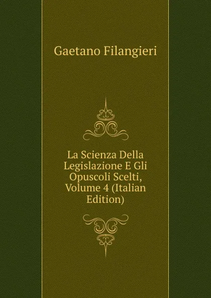 Обложка книги La Scienza Della Legislazione E Gli Opuscoli Scelti, Volume 4 (Italian Edition), Gaetano Filangieri