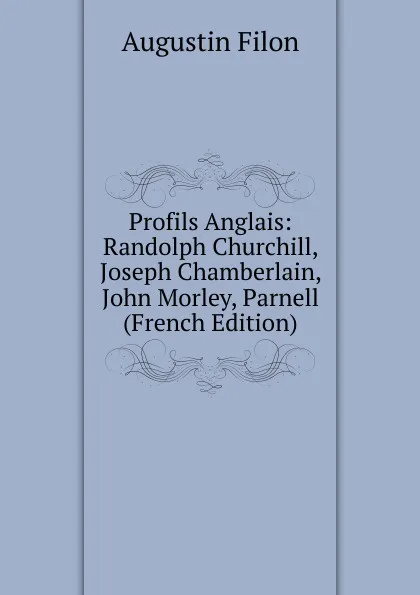 Обложка книги Profils Anglais: Randolph Churchill, Joseph Chamberlain, John Morley, Parnell (French Edition), Augustin Filon