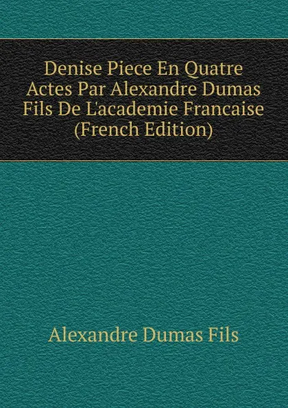 Обложка книги Denise Piece En Quatre Actes Par Alexandre Dumas Fils De L.academie Francaise (French Edition), Alexandre Dumas Fils