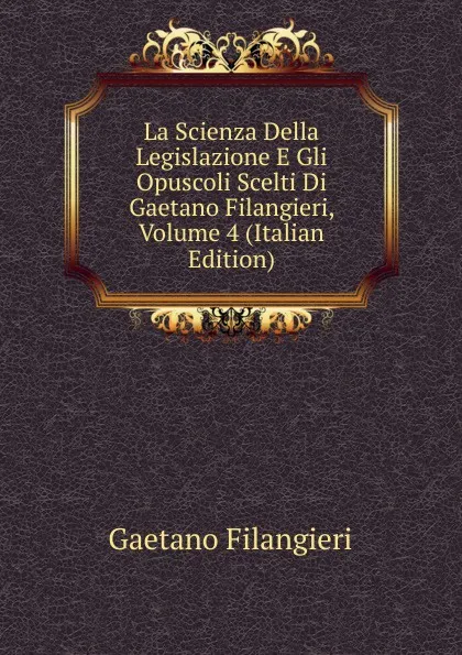 Обложка книги La Scienza Della Legislazione E Gli Opuscoli Scelti Di Gaetano Filangieri, Volume 4 (Italian Edition), Gaetano Filangieri