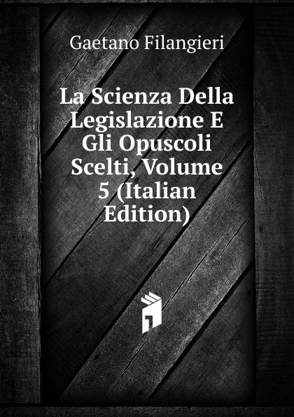 Обложка книги La Scienza Della Legislazione E Gli Opuscoli Scelti, Volume 5 (Italian Edition), Gaetano Filangieri