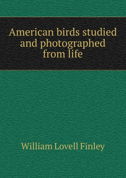 Обложка книги American birds studied and photographed from life, William Lovell Finley