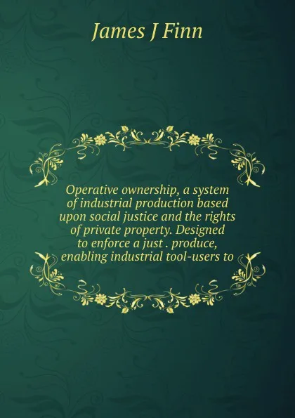 Обложка книги Operative ownership, a system of industrial production based upon social justice and the rights of private property. Designed to enforce a just . produce, enabling industrial tool-users to, James J Finn