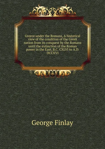 Обложка книги Greece under the Romans, A historical view of the condition of the Greek nation from its conquest by the Romans until the extinction of the Roman power in the East, B.C. CXLVI to A.D. DCCXVI, George Finlay