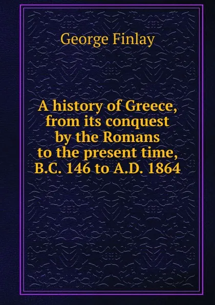 Обложка книги A history of Greece, from its conquest by the Romans to the present time, B.C. 146 to A.D. 1864, George Finlay