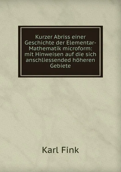 Обложка книги Kurzer Abriss einer Geschichte der Elementar-Mathematik microform: mit Hinweisen auf die sich anschliessended hoheren Gebiete, Karl Fink