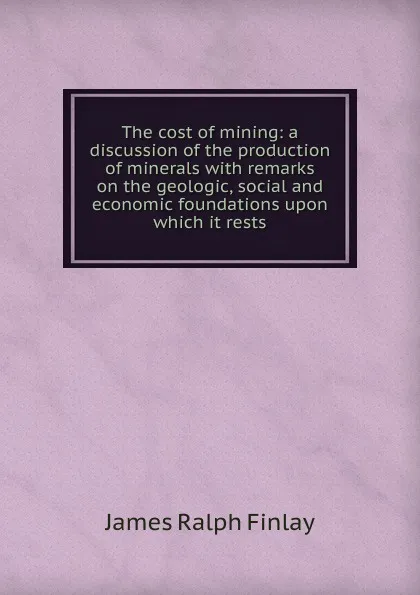 Обложка книги The cost of mining: a discussion of the production of minerals with remarks on the geologic, social and economic foundations upon which it rests, James Ralph Finlay