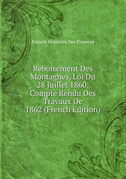 Обложка книги Reboisement Des Montagnes, Loi Du 28 Juillet 1860: Compte Rendu Des Travaux De 1862 (French Edition), Francia Ministère Des Finances