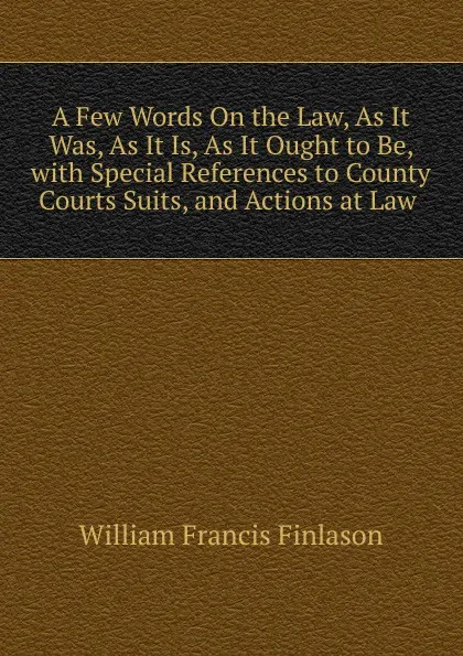 Обложка книги A Few Words On the Law, As It Was, As It Is, As It Ought to Be, with Special References to County Courts Suits, and Actions at Law ., William Francis Finlason