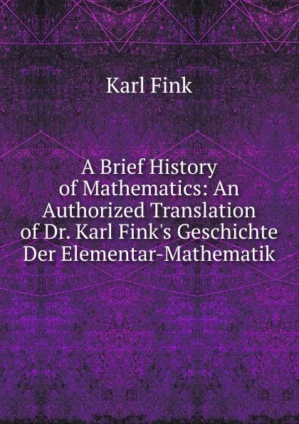 Обложка книги A Brief History of Mathematics: An Authorized Translation of Dr. Karl Fink.s Geschichte Der Elementar-Mathematik, Karl Fink