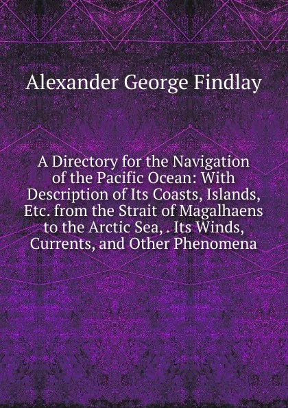 Обложка книги A Directory for the Navigation of the Pacific Ocean: With Description of Its Coasts, Islands, Etc. from the Strait of Magalhaens to the Arctic Sea, . Its Winds, Currents, and Other Phenomena, Alexander George Findlay