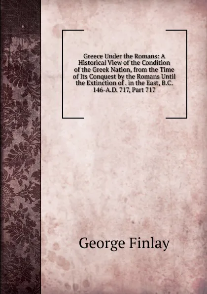Обложка книги Greece Under the Romans: A Historical View of the Condition of the Greek Nation, from the Time of Its Conquest by the Romans Until the Extinction of . in the East, B.C. 146-A.D. 717, Part 717, George Finlay