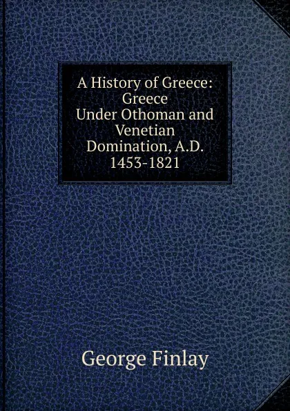 Обложка книги A History of Greece: Greece Under Othoman and Venetian Domination, A.D. 1453-1821, George Finlay