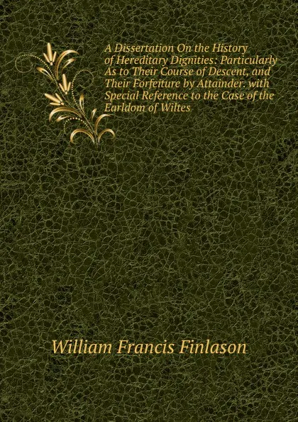 Обложка книги A Dissertation On the History of Hereditary Dignities: Particularly As to Their Course of Descent, and Their Forfeiture by Attainder. with Special Reference to the Case of the Earldom of Wiltes, William Francis Finlason