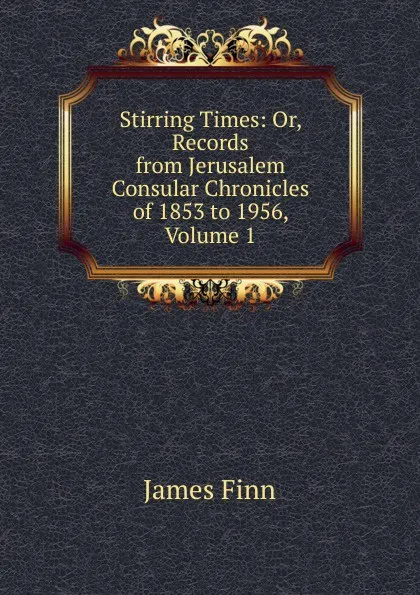 Обложка книги Stirring Times: Or, Records from Jerusalem Consular Chronicles of 1853 to 1956, Volume 1, James Finn