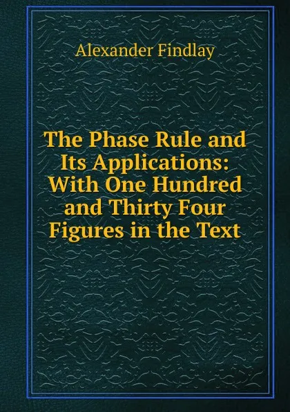 Обложка книги The Phase Rule and Its Applications: With One Hundred and Thirty Four Figures in the Text, Alexander Findlay