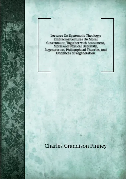 Обложка книги Lectures On Systematic Theology: Embracing Lectures On Moral Government, Together with Atonement, Moral and Physical Depravity, Regeneration, Philosophical Theories, and Evidences of Regeneration, Charles Grandison Finney