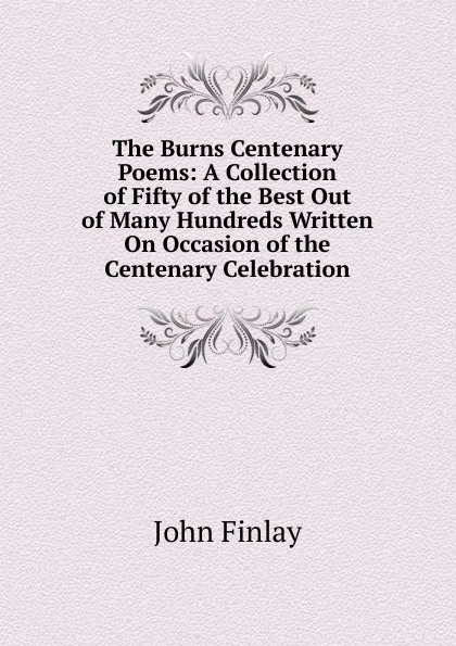 Обложка книги The Burns Centenary Poems: A Collection of Fifty of the Best Out of Many Hundreds Written On Occasion of the Centenary Celebration, John Finlay