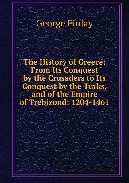 Обложка книги The History of Greece: From Its Conquest by the Crusaders to Its Conquest by the Turks, and of the Empire of Trebizond: 1204-1461, George Finlay