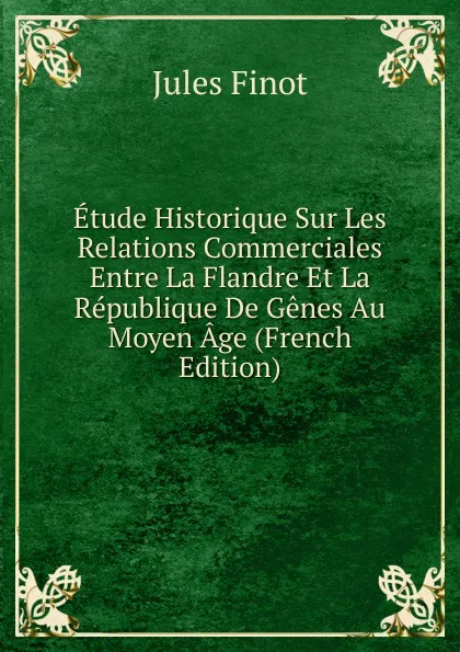 Обложка книги Etude Historique Sur Les Relations Commerciales Entre La Flandre Et La Republique De Genes Au Moyen Age (French Edition), Jules Finot