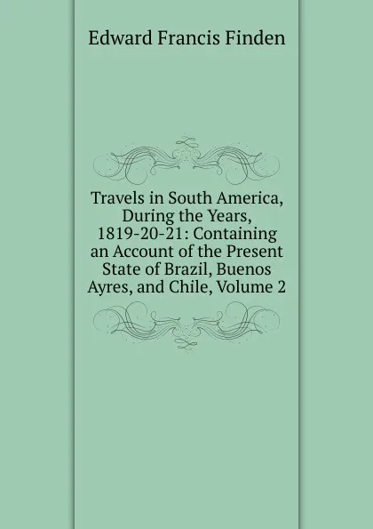 Обложка книги Travels in South America, During the Years, 1819-20-21: Containing an Account of the Present State of Brazil, Buenos Ayres, and Chile, Volume 2, Edward Francis Finden