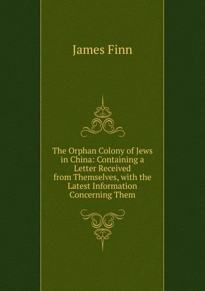 Обложка книги The Orphan Colony of Jews in China: Containing a Letter Received from Themselves, with the Latest Information Concerning Them, James Finn