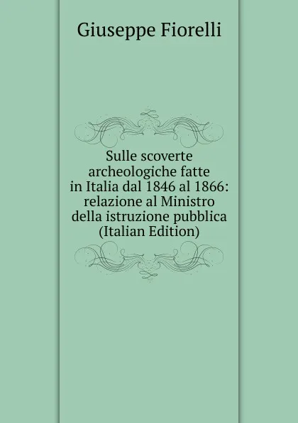 Обложка книги Sulle scoverte archeologiche fatte in Italia dal 1846 al 1866: relazione al Ministro della istruzione pubblica (Italian Edition), Giuseppe Fiorelli