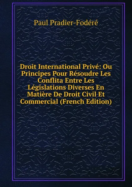 Обложка книги Droit International Prive: Ou Principes Pour Resoudre Les Conflita Entre Les Legislations Diverses En Matiere De Droit Civil Et Commercial (French Edition), Paul Pradier-Fodéré