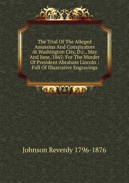 Обложка книги The Trial Of The Alleged Assassins And Conspirators At Washington City, D.c., May And June, 1865: For The Murder Of President Abraham Lincoln : Full Of Illustrative Engravings, Johnson Reverdy 1796-1876